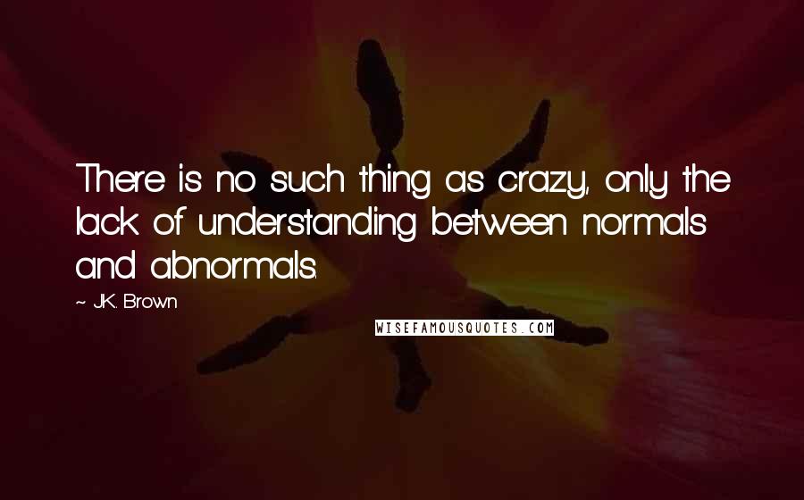 J.K. Brown Quotes: There is no such thing as crazy, only the lack of understanding between normals and abnormals.