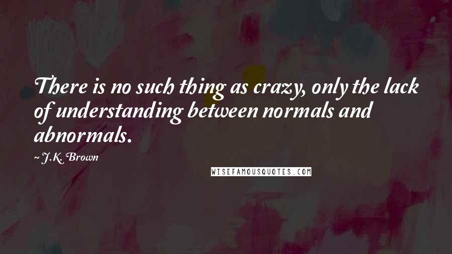 J.K. Brown Quotes: There is no such thing as crazy, only the lack of understanding between normals and abnormals.