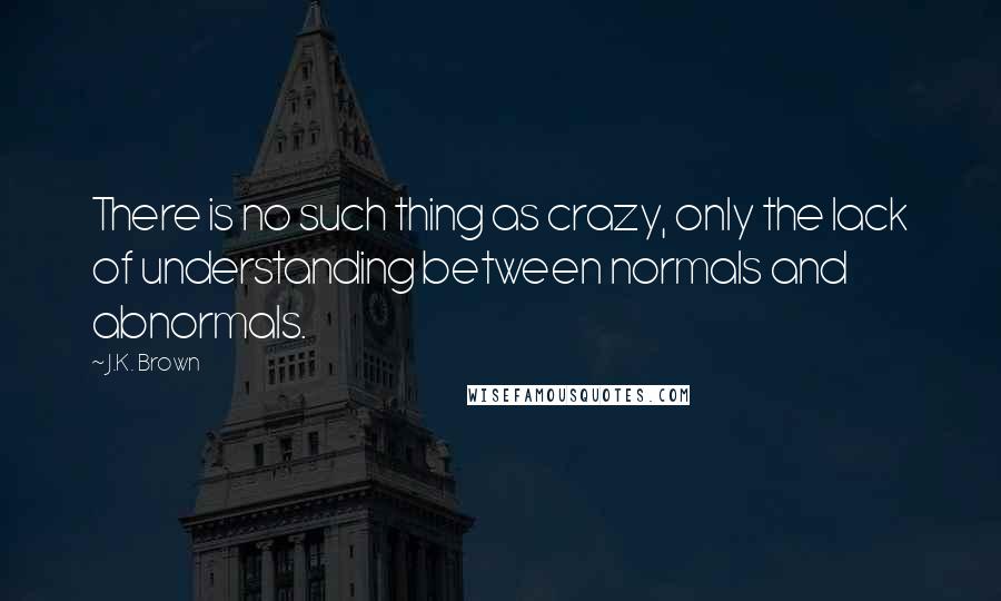 J.K. Brown Quotes: There is no such thing as crazy, only the lack of understanding between normals and abnormals.