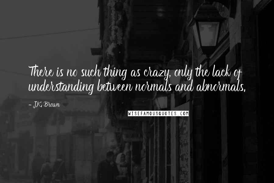 J.K. Brown Quotes: There is no such thing as crazy, only the lack of understanding between normals and abnormals.