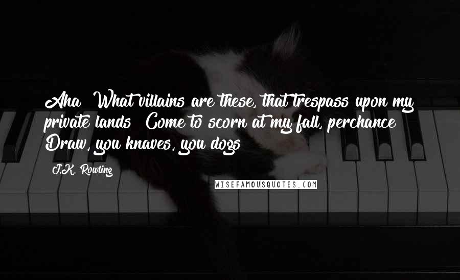 J.K. Rowling Quotes: Aha! What villains are these, that trespass upon my private lands! Come to scorn at my fall, perchance? Draw, you knaves, you dogs!