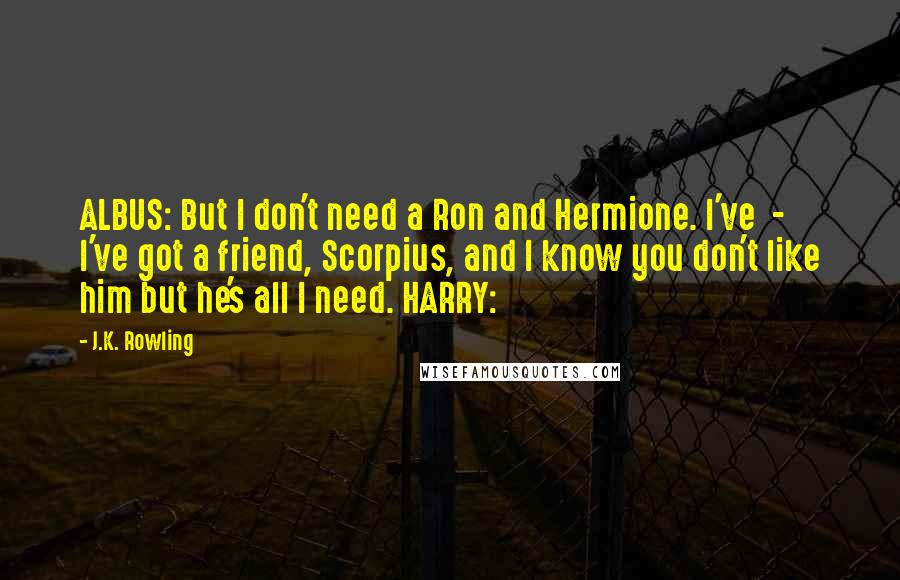 J.K. Rowling Quotes: ALBUS: But I don't need a Ron and Hermione. I've  -  I've got a friend, Scorpius, and I know you don't like him but he's all I need. HARRY: