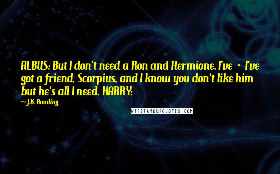 J.K. Rowling Quotes: ALBUS: But I don't need a Ron and Hermione. I've  -  I've got a friend, Scorpius, and I know you don't like him but he's all I need. HARRY: