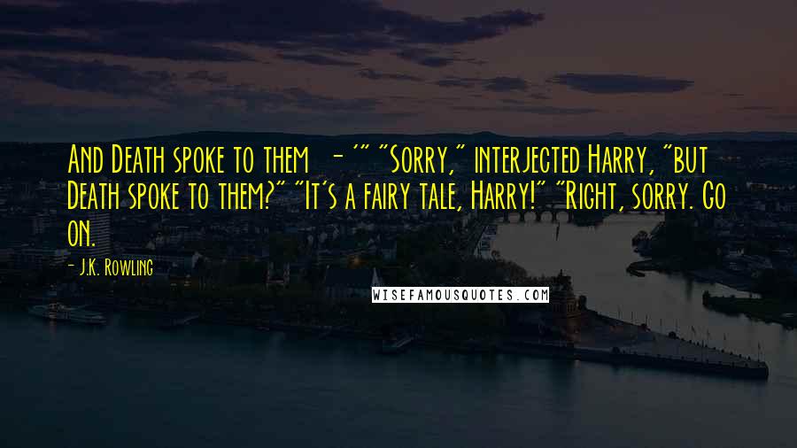 J.K. Rowling Quotes: And Death spoke to them  - '" "Sorry," interjected Harry, "but Death spoke to them?" "It's a fairy tale, Harry!" "Right, sorry. Go on.