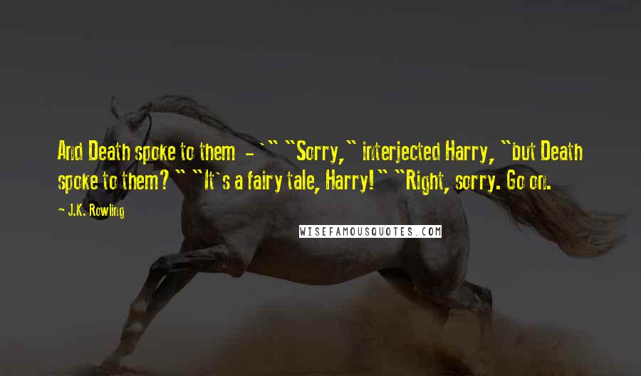 J.K. Rowling Quotes: And Death spoke to them  - '" "Sorry," interjected Harry, "but Death spoke to them?" "It's a fairy tale, Harry!" "Right, sorry. Go on.