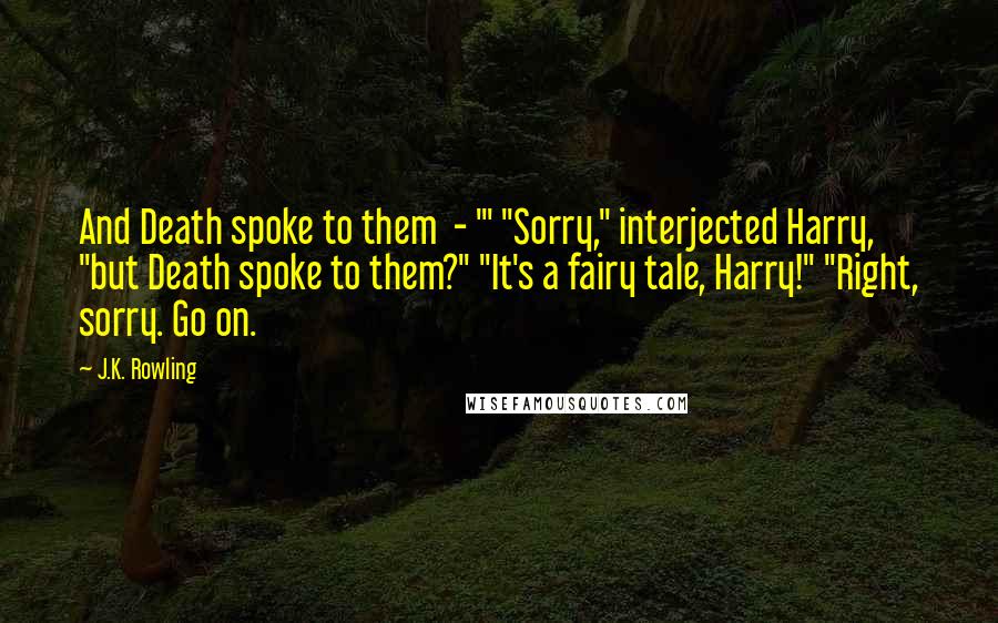 J.K. Rowling Quotes: And Death spoke to them  - '" "Sorry," interjected Harry, "but Death spoke to them?" "It's a fairy tale, Harry!" "Right, sorry. Go on.