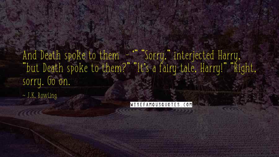 J.K. Rowling Quotes: And Death spoke to them  - '" "Sorry," interjected Harry, "but Death spoke to them?" "It's a fairy tale, Harry!" "Right, sorry. Go on.