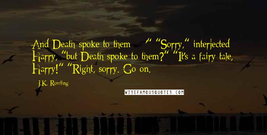 J.K. Rowling Quotes: And Death spoke to them  - '" "Sorry," interjected Harry, "but Death spoke to them?" "It's a fairy tale, Harry!" "Right, sorry. Go on.