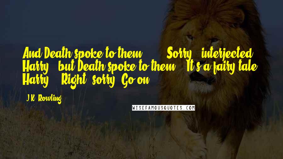 J.K. Rowling Quotes: And Death spoke to them  - '" "Sorry," interjected Harry, "but Death spoke to them?" "It's a fairy tale, Harry!" "Right, sorry. Go on.