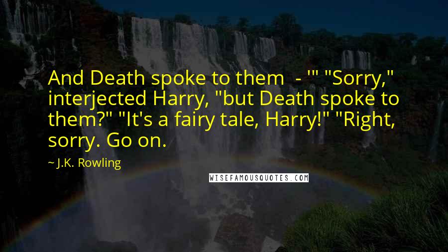 J.K. Rowling Quotes: And Death spoke to them  - '" "Sorry," interjected Harry, "but Death spoke to them?" "It's a fairy tale, Harry!" "Right, sorry. Go on.