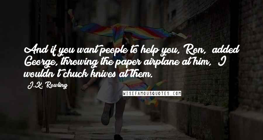 J.K. Rowling Quotes: And if you want people to help you, Ron," added George, throwing the paper airplane at him, "I wouldn't chuck knives at them.