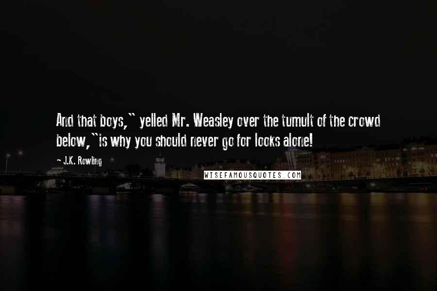 J.K. Rowling Quotes: And that boys," yelled Mr. Weasley over the tumult of the crowd below,"is why you should never go for looks alone!