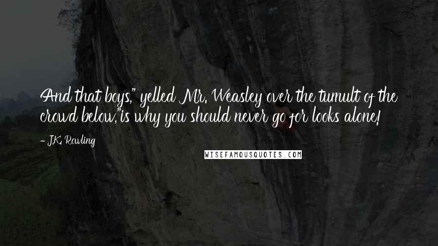 J.K. Rowling Quotes: And that boys," yelled Mr. Weasley over the tumult of the crowd below,"is why you should never go for looks alone!