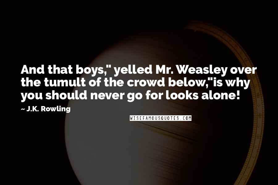 J.K. Rowling Quotes: And that boys," yelled Mr. Weasley over the tumult of the crowd below,"is why you should never go for looks alone!