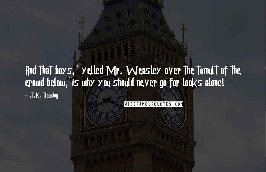 J.K. Rowling Quotes: And that boys," yelled Mr. Weasley over the tumult of the crowd below,"is why you should never go for looks alone!