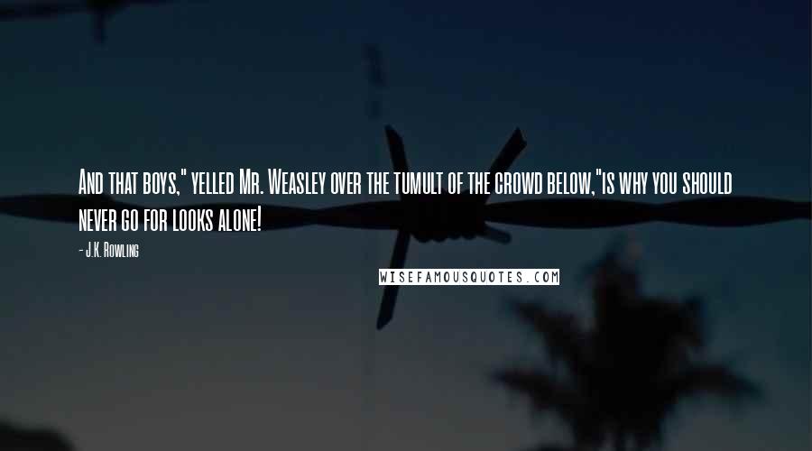 J.K. Rowling Quotes: And that boys," yelled Mr. Weasley over the tumult of the crowd below,"is why you should never go for looks alone!