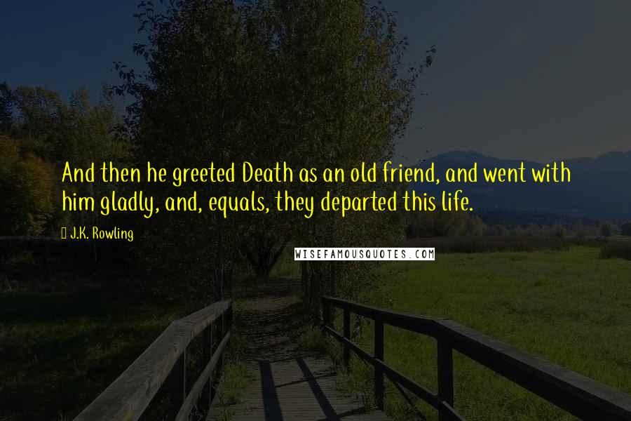 J.K. Rowling Quotes: And then he greeted Death as an old friend, and went with him gladly, and, equals, they departed this life.
