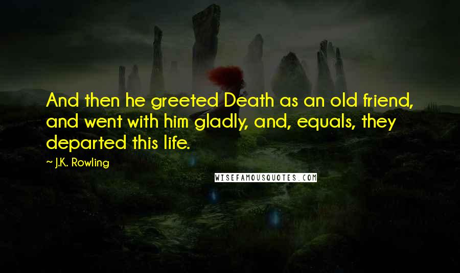 J.K. Rowling Quotes: And then he greeted Death as an old friend, and went with him gladly, and, equals, they departed this life.