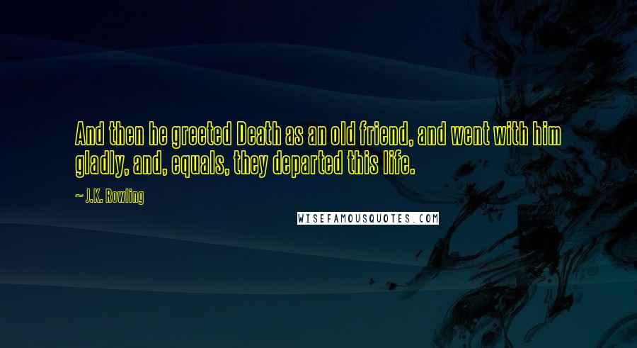 J.K. Rowling Quotes: And then he greeted Death as an old friend, and went with him gladly, and, equals, they departed this life.