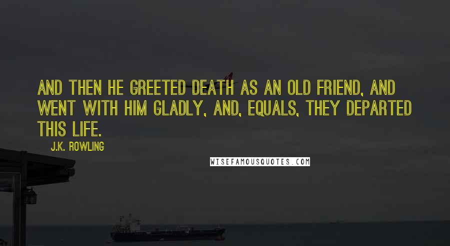 J.K. Rowling Quotes: And then he greeted Death as an old friend, and went with him gladly, and, equals, they departed this life.