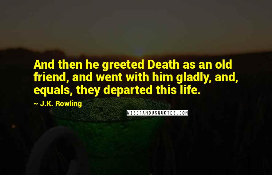 J.K. Rowling Quotes: And then he greeted Death as an old friend, and went with him gladly, and, equals, they departed this life.