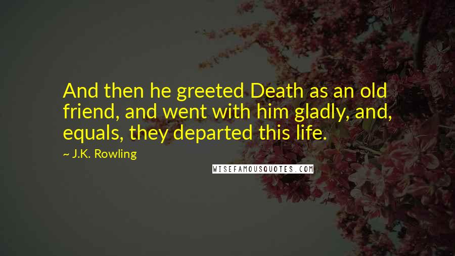 J.K. Rowling Quotes: And then he greeted Death as an old friend, and went with him gladly, and, equals, they departed this life.