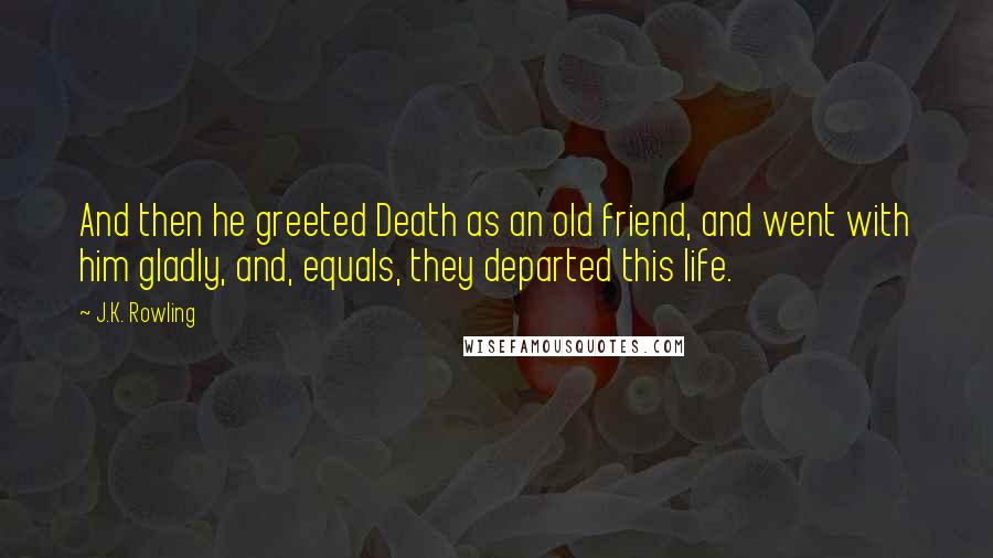 J.K. Rowling Quotes: And then he greeted Death as an old friend, and went with him gladly, and, equals, they departed this life.