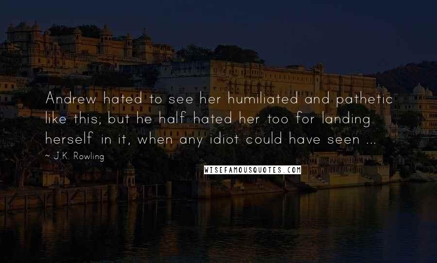 J.K. Rowling Quotes: Andrew hated to see her humiliated and pathetic like this; but he half hated her too for landing herself in it, when any idiot could have seen ...