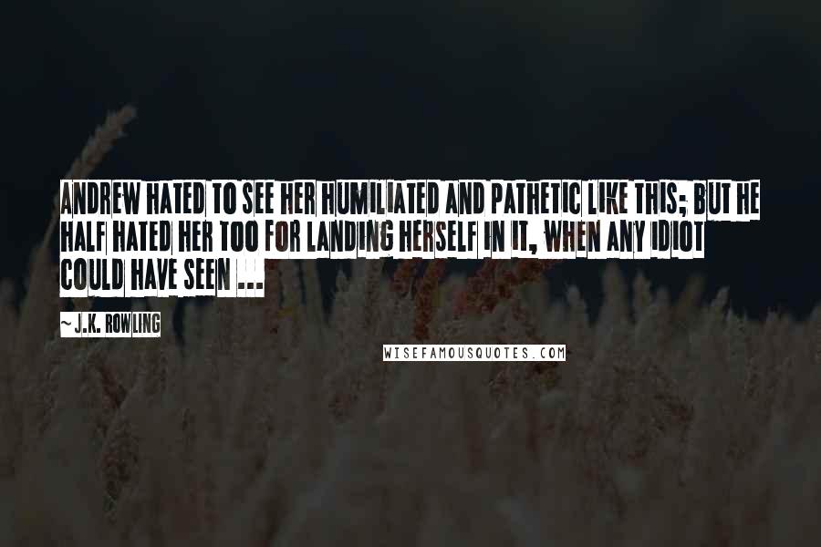 J.K. Rowling Quotes: Andrew hated to see her humiliated and pathetic like this; but he half hated her too for landing herself in it, when any idiot could have seen ...