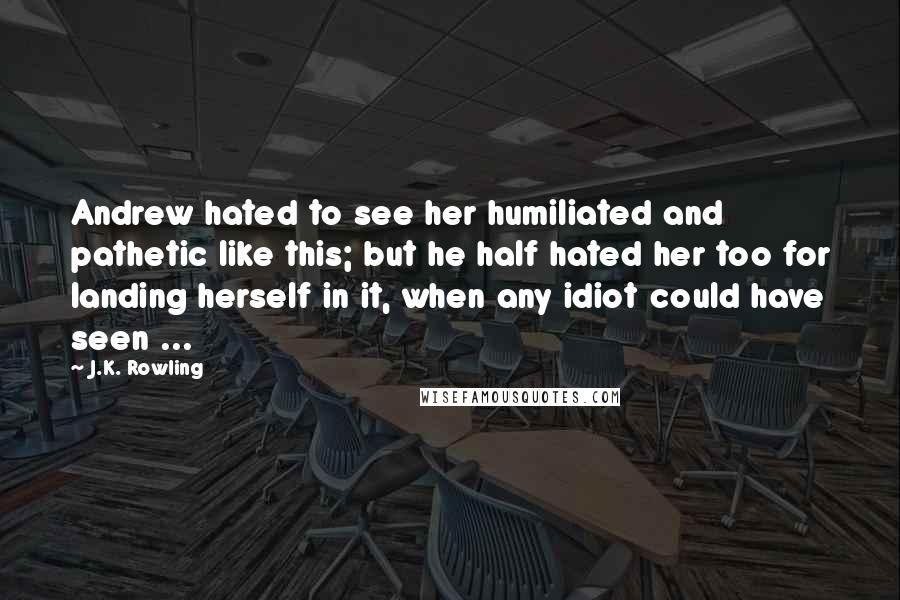 J.K. Rowling Quotes: Andrew hated to see her humiliated and pathetic like this; but he half hated her too for landing herself in it, when any idiot could have seen ...