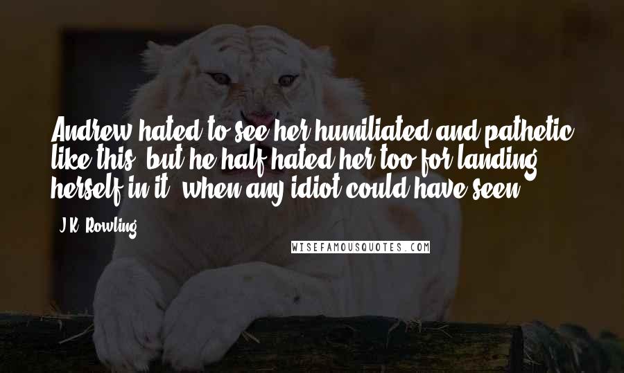 J.K. Rowling Quotes: Andrew hated to see her humiliated and pathetic like this; but he half hated her too for landing herself in it, when any idiot could have seen ...