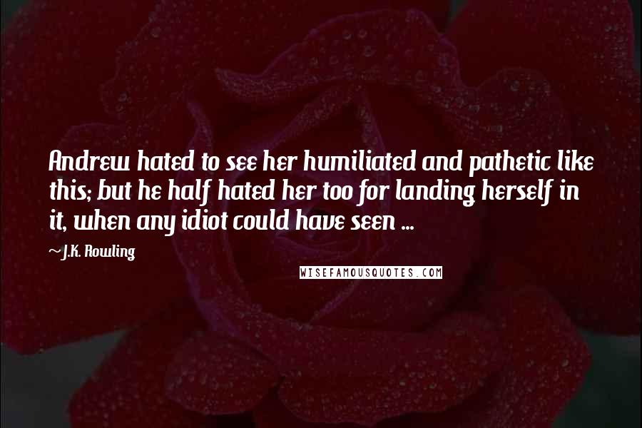 J.K. Rowling Quotes: Andrew hated to see her humiliated and pathetic like this; but he half hated her too for landing herself in it, when any idiot could have seen ...