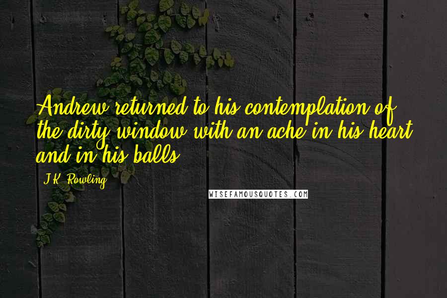 J.K. Rowling Quotes: Andrew returned to his contemplation of the dirty window with an ache in his heart and in his balls.