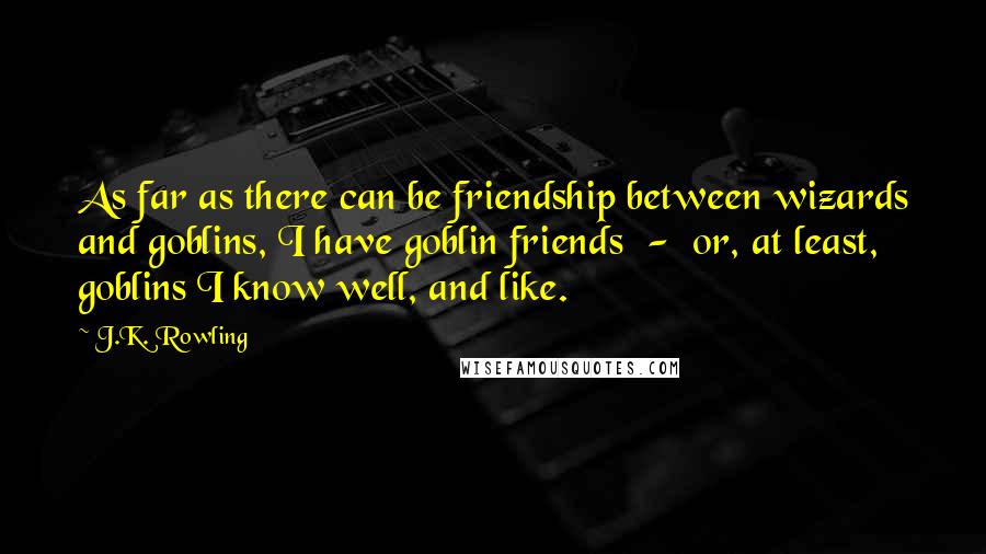J.K. Rowling Quotes: As far as there can be friendship between wizards and goblins, I have goblin friends - or, at least, goblins I know well, and like.