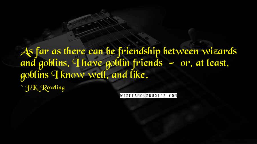 J.K. Rowling Quotes: As far as there can be friendship between wizards and goblins, I have goblin friends  -  or, at least, goblins I know well, and like.