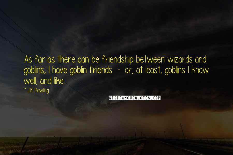 J.K. Rowling Quotes: As far as there can be friendship between wizards and goblins, I have goblin friends  -  or, at least, goblins I know well, and like.