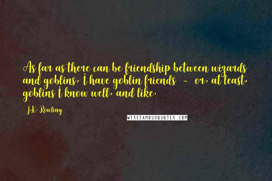 J.K. Rowling Quotes: As far as there can be friendship between wizards and goblins, I have goblin friends  -  or, at least, goblins I know well, and like.