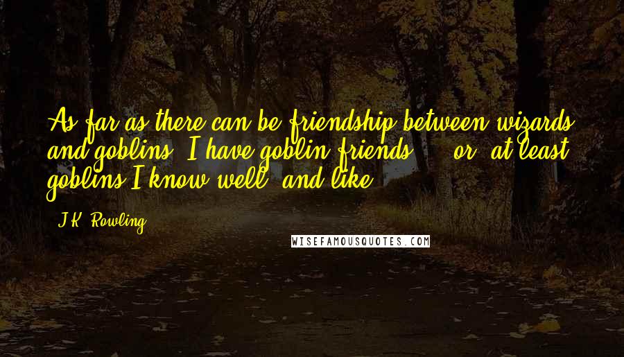 J.K. Rowling Quotes: As far as there can be friendship between wizards and goblins, I have goblin friends  -  or, at least, goblins I know well, and like.