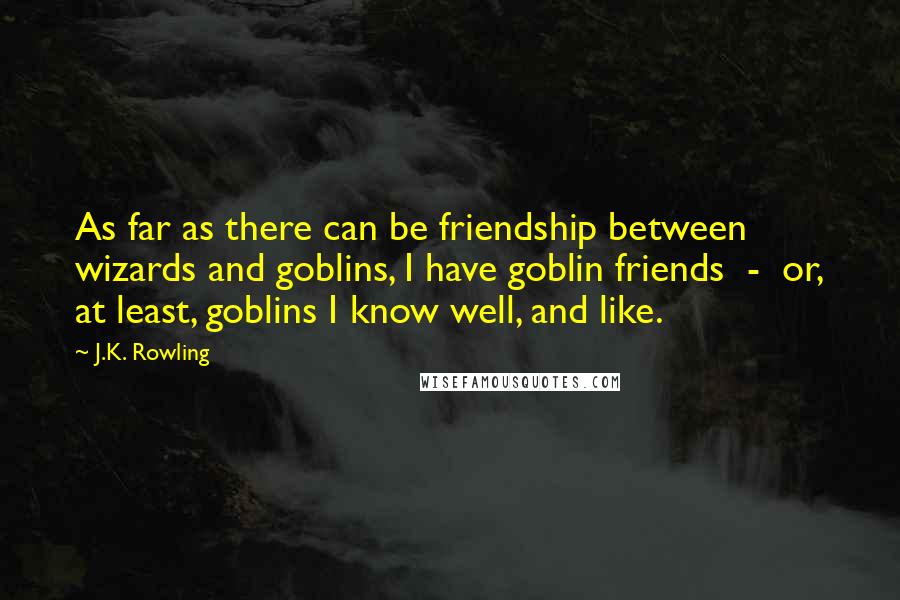 J.K. Rowling Quotes: As far as there can be friendship between wizards and goblins, I have goblin friends  -  or, at least, goblins I know well, and like.