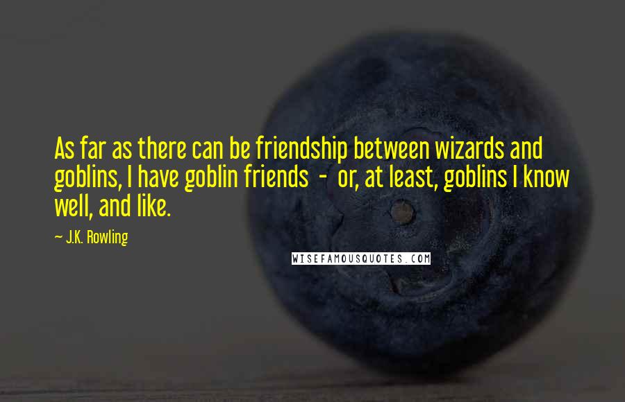 J.K. Rowling Quotes: As far as there can be friendship between wizards and goblins, I have goblin friends  -  or, at least, goblins I know well, and like.