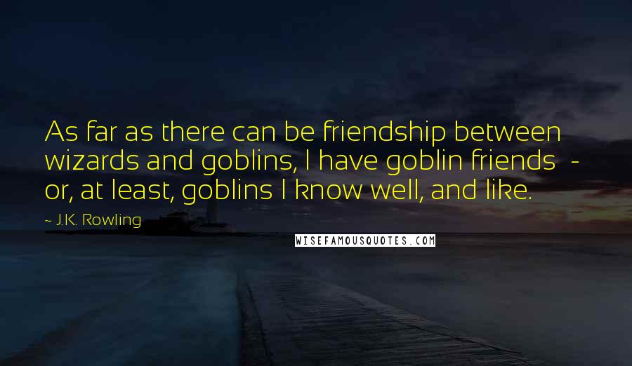 J.K. Rowling Quotes: As far as there can be friendship between wizards and goblins, I have goblin friends  -  or, at least, goblins I know well, and like.