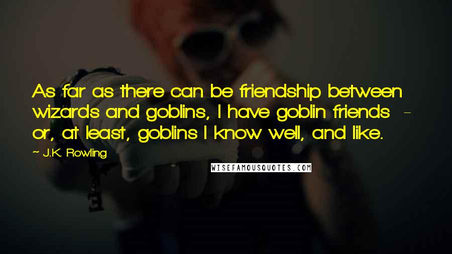 J.K. Rowling Quotes: As far as there can be friendship between wizards and goblins, I have goblin friends  -  or, at least, goblins I know well, and like.