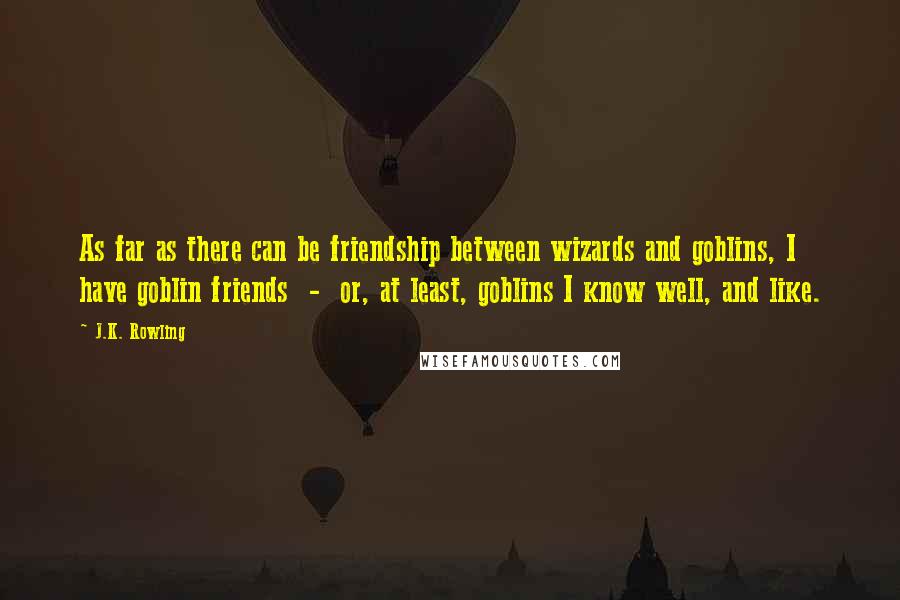 J.K. Rowling Quotes: As far as there can be friendship between wizards and goblins, I have goblin friends  -  or, at least, goblins I know well, and like.