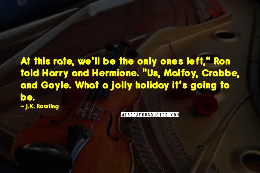 J.K. Rowling Quotes: At this rate, we'll be the only ones left," Ron told Harry and Hermione. "Us, Malfoy, Crabbe, and Goyle. What a jolly holiday it's going to be.