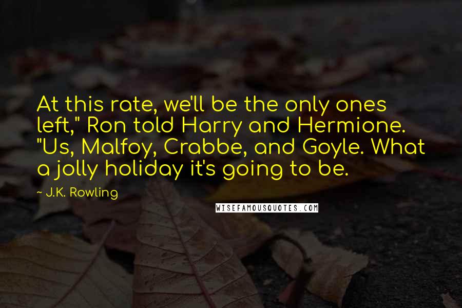 J.K. Rowling Quotes: At this rate, we'll be the only ones left," Ron told Harry and Hermione. "Us, Malfoy, Crabbe, and Goyle. What a jolly holiday it's going to be.