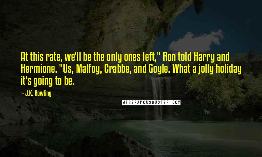 J.K. Rowling Quotes: At this rate, we'll be the only ones left," Ron told Harry and Hermione. "Us, Malfoy, Crabbe, and Goyle. What a jolly holiday it's going to be.