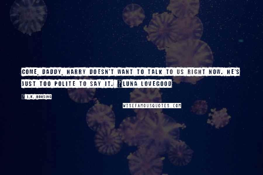 J.K. Rowling Quotes: Come, daddy, Harry doesn't want to talk to us right now. He's just too polite to say it. ~Luna Lovegood