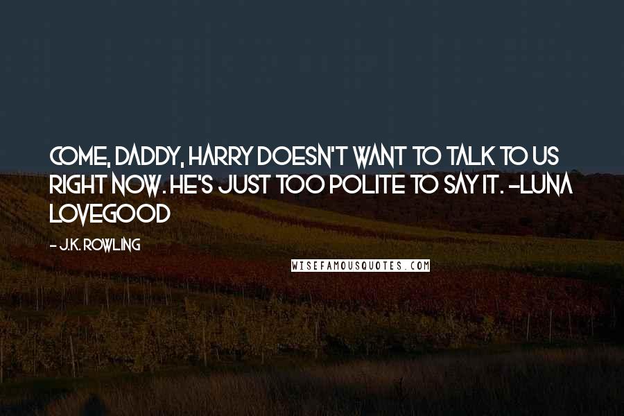 J.K. Rowling Quotes: Come, daddy, Harry doesn't want to talk to us right now. He's just too polite to say it. ~Luna Lovegood