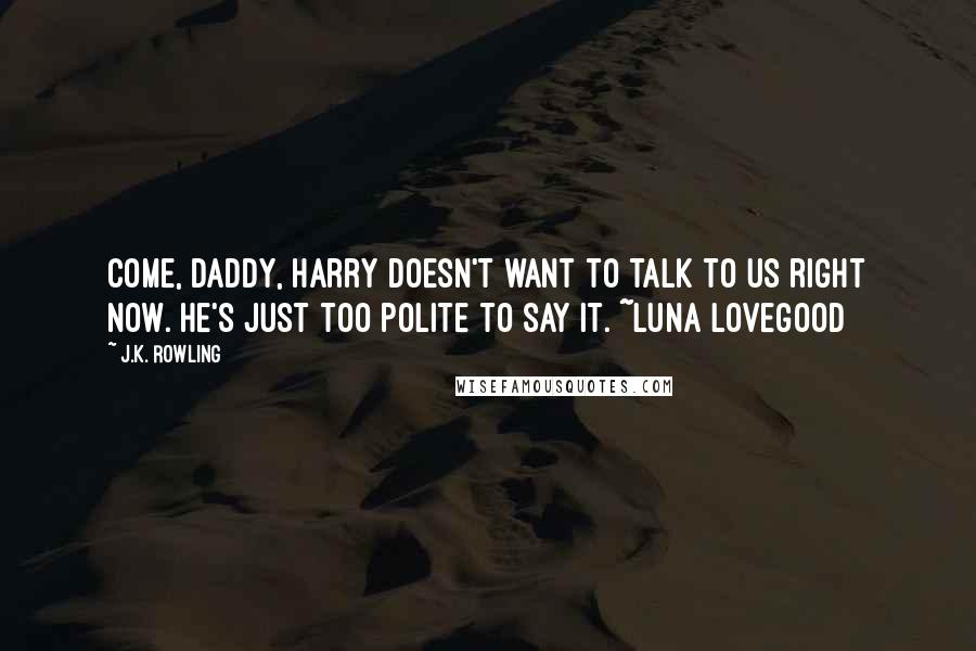 J.K. Rowling Quotes: Come, daddy, Harry doesn't want to talk to us right now. He's just too polite to say it. ~Luna Lovegood