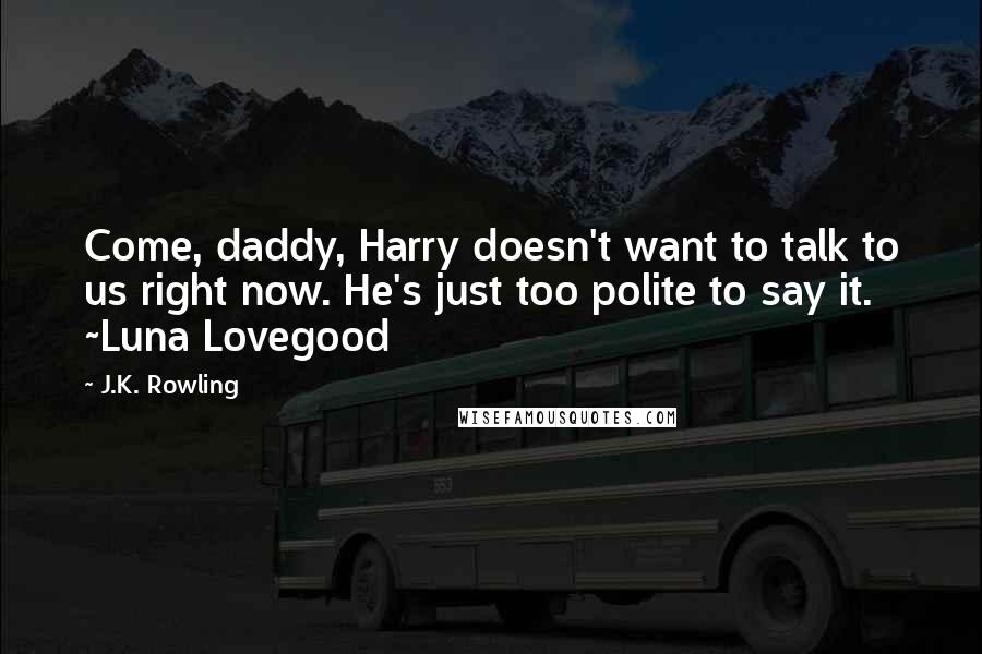J.K. Rowling Quotes: Come, daddy, Harry doesn't want to talk to us right now. He's just too polite to say it. ~Luna Lovegood